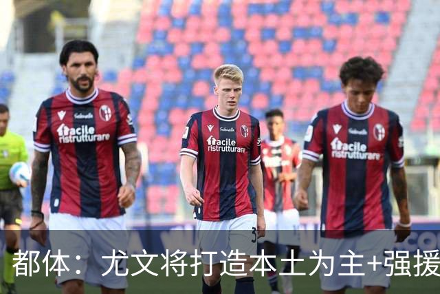 都体：尤文将打造本土为主+强援的架构，已瞄准弗拉泰西 贝拉尔迪